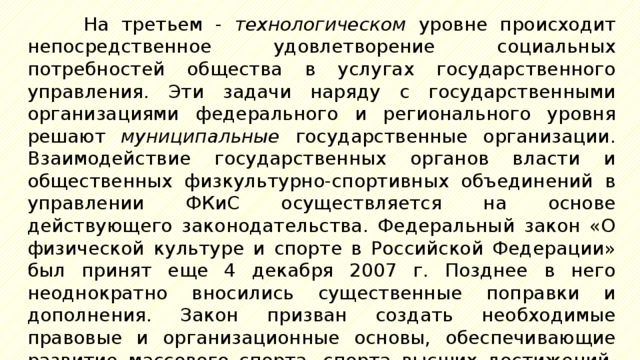 На третьем - технологическом уровне происходит непосредственное удовлетворение социальных потребностей общества в услугах государственного управления. Эти задачи наряду с государственными организациями федерального и регионального уровня решают муниципальные государственные организации. Взаимодействие государственных органов власти и общественных физкультурно-спортивных объединений в управлении ФКиС осуществляется на основе действующего законодательства. Федеральный закон «О физической культуре и спорте в Российской Федерации» был принят еще 4 декабря 2007 г. Позднее в него неоднократно вносились существенные поправки и дополнения. Закон призван создать необходимые правовые и организационные основы, обеспечивающие развитие массового спорта, спорта высших достижений, профессионального спорта, а также подготовку спортивного резерва. 