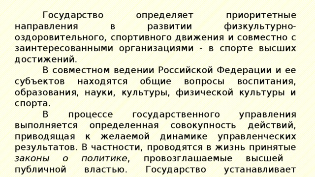 Государство определяет приоритетные направления в развитии физкультурно-оздоровительного, спортивного движения и совместно с заинтересованными организациями - в спорте высших достижений. В совместном ведении Российской Федерации и ее субъектов находятся общие вопросы воспитания, образования, науки, культуры, физической культуры и спорта. В процессе государственного управления выполняется определенная совокупность действий, приводящая к желаемой динамике управленческих результатов. В частности, проводятся в жизнь принятые законы о политике , провозглашаемые высшей публичной властью. Государство устанавливает правовые, организационные, экономические и социальные основы деятельности физкультурно-с11ортивных организаций, определяет 