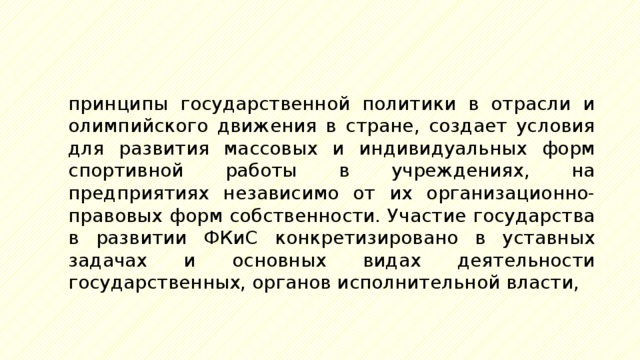 принципы государственной политики в отрасли и олимпийского движения в стране, создает условия для развития массовых и индивидуальных форм спортивной работы в учреждениях, на предприятиях независимо от их организационно-правовых форм собственности. Участие государства в развитии ФКиС конкретизировано в уставных задачах и основных видах деятельности государственных, органов исполнительной власти, 