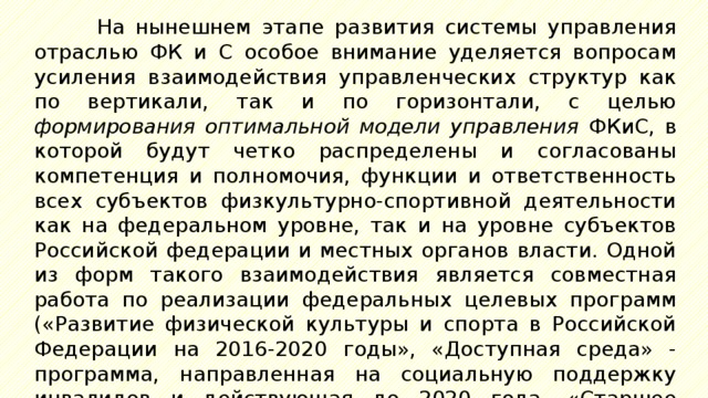 На нынешнем этапе развития системы управления отраслью ФК и С особое внимание уделяется вопросам усиления взаимодействия управленческих структур как по вертикали, так и по горизонтали, с целью формирования оптимальной модели управления ФКиС, в которой будут четко распределены и согласованы компетенция и полномочия, функции и ответственность всех субъектов физкультурно-спортивной деятельности как на федеральном уровне, так и на уровне субъектов Российской федерации и местных органов власти. Одной из форм такого взаимодействия является совместная работа по реализации федеральных целевых программ («Развитие физической культуры и спорта в Российской Федерации на 2016-2020 годы», «Доступная среда» - программа, направленная на социальную поддержку инвалидов и действующая до 2020 года, «Старшее поколение» и др.). 