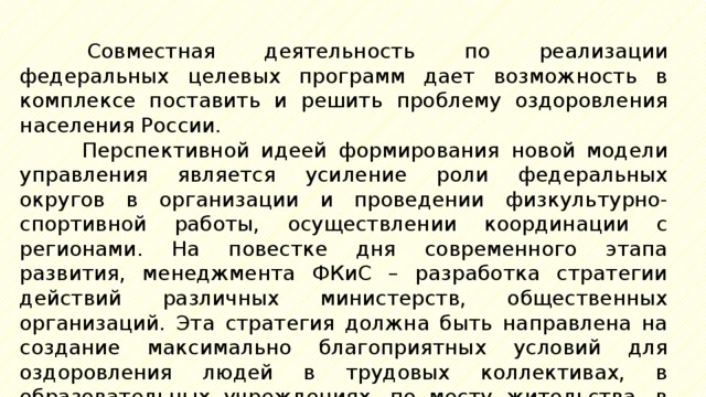 Совместная деятельность по реализации федеральных целевых программ дает возможность в комплексе поставить и решить проблему оздоровления населения России. Перспективной идеей формирования новой модели управления является усиление роли федеральных округов в организации и проведении физкультурно-спортивной работы, осуществлении координации с регионами. На повестке дня современного этапа развития, менеджмента ФКиС – разработка стратегии действий различных министерств, общественных организаций. Эта стратегия должна быть направлена на создание максимально благоприятных условий для оздоровления людей в трудовых коллективах, в образовательных учреждениях, по месту жительства, в местах отдыха. 