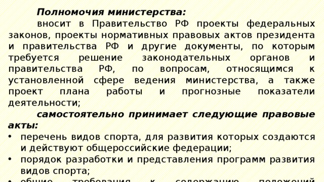 Полномочия министерства: вносит в Правительство РФ проекты федеральных законов, проекты нормативных правовых актов президента и правительства РФ и другие документы, по которым требуется решение законодательных органов и правительства РФ, по вопросам, относящимся к установленной сфере ведения министерства, а также проект плана работы и прогнозные показатели деятельности; самостоятельно принимает следующие правовые акты: перечень видов спорта, для развития которых создаются и действуют общероссийские федерации; порядок разработки и представления программ развития видов спорта; общие требования к содержанию положений (регламентов) о межрегиональных и всероссийских физкультурных мероприятиях и спортивных соревнованиях; 