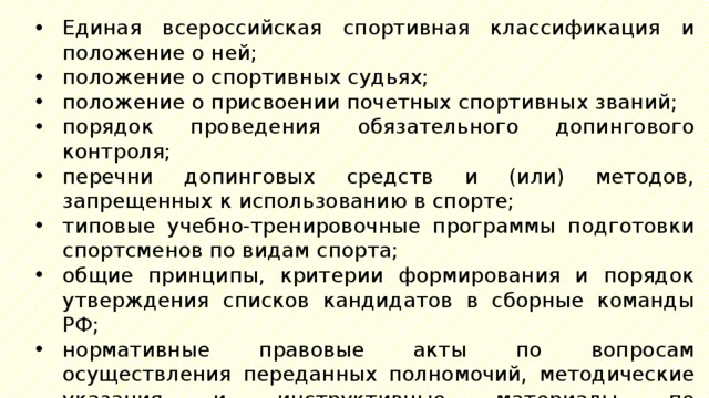 Единая всероссийская спортивная классификация и положение о ней; положение о спортивных судьях; положение о присвоении почетных спортивных званий; порядок проведения обязательного допингового контроля; перечни допинговых средств и (или) методов, запрещенных к использованию в спорте; типовые учебно-тренировочные программы подготовки спортсменов по видам спорта; общие принципы, критерии формирования и порядок утверждения списков кандидатов в сборные команды РФ; нормативные правовые акты по вопросам осуществления переданных полномочий, методические указания и инструктивные материалы по осуществлению полномочий, переданных органами исполнительной власти субъектов РФ; 