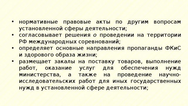 нормативные правовые акты по другим вопросам установленной сферы деятельности; согласовывает решения о проведении на территории РФ международных соревнований; определяет основные направления пропаганды ФКиС и здорового образа жизни; размещает закалы на поставку товаров, выполнение работ, оказание услуг для обеспечения нужд министерства, а также на проведение научно-исследовательских работ для иных государственных нужд в установленной сфере деятельности; 