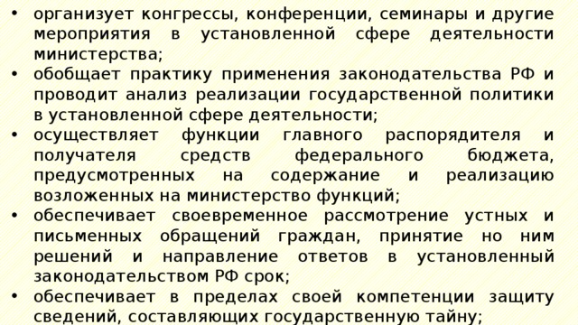 организует конгрессы, конференции, семинары и другие мероприятия в установленной сфере деятельности министерства; обобщает практику применения законодательства РФ и проводит анализ реализации государственной политики в установленной сфере деятельности; осуществляет функции главного распорядителя и получателя средств федерального бюджета, предусмотренных на содержание и реализацию возложенных на министерство функций; обеспечивает своевременное рассмотрение устных и письменных обращений граждан, принятие но ним решений и направление ответов в установленный законодательством РФ срок; обеспечивает в пределах своей компетенции защиту сведений, составляющих государственную тайну; обеспечивает мобилизационную подготовку министерства, а также контроль и координацию деятельности федеральных агентств по их мобилизационной подготовке; 