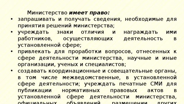 Министерство имеет право: запрашивать и получать сведения, необходимые для принятия решений министерства; учреждать знаки отличия и награждать ими работников, осуществляющих деятельность в установленной сфере; привлекать для проработки вопросов, отнесенных к сфере деятельности министерства, научные и иные организации, ученых и специалистов; создавать координационные и совещательные органы, в том числе межведомственные, в установленной сфере деятельности; учреждать печатные СМИ для публикации нормативных правовых актов в установленной сфере деятельности министерства, официальных объявлений, размещении других материалов. 