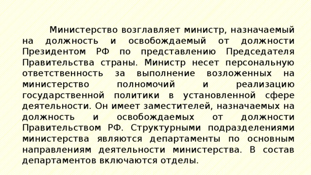 Министерство возглавляет министр, назначаемый на должность и освобождаемый от должности Президентом РФ по представлению Председателя Правительства страны. Министр несет персональную ответственность за выполнение возложенных на министерство полномочий и реализацию государственной политики в установленной сфере деятельности. Он имеет заместителей, назначаемых на должность и освобождаемых от должности Правительством РФ. Структурными подразделениями министерства являются департаменты по основным направлениям деятельности министерства. В состав департаментов включаются отделы. 