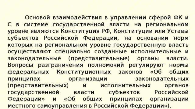 Основой взаимодействия в управлении сферой ФК и С в системе государственной власти на региональном уровне являются Конституция РФ, Конституции или Уставы субъектов Российской Федерации, на основании норм которых на региональном уровне государственную власть осуществляют специально созданные исполнительные и законодательные (представительные) органы власти. Вопросы разграничения полномочий регулируют нормы федеральных Конституционных законов «Об общих принципах организации законодательных (представительных) и исполнительных органов государственной власти субъектов Российской Федерации» и «Об общих принципах организации местного самоуправления в Российской Федерации»). 