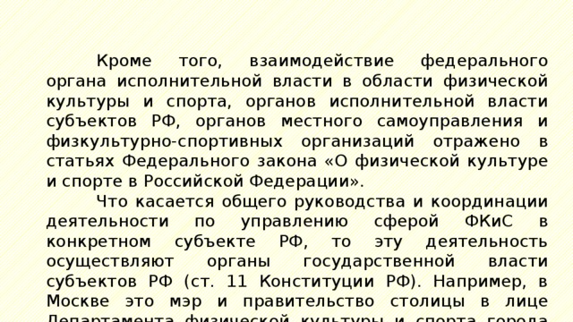 Кроме того, взаимодействие федерального органа исполнительной власти в области физической культуры и спорта, органов исполнительной власти субъектов РФ, органов местного самоуправления и физкультурно-спортивных организаций отражено в статьях Федерального закона «О физической культуре и спорте в Российской Федерации». Что касается общего руководства и координации деятельности по управлению сферой ФКиС в конкретном субъекте РФ, то эту деятельность осуществляют органы государственной власти субъектов РФ (ст. 11 Конституции РФ). Например, в Москве это мэр и правительство столицы в лице Департамента физической культуры и спорта города Москвы. 