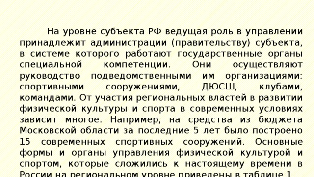 На уровне субъекта РФ ведущая роль в управлении принадлежит администрации (правительству) субъекта, в системе которого работают государственные органы специальной компетенции. Они осуществляют руководство подведомственными им организациями: спортивными сооружениями, ДЮСШ, клубами, командами. От участия региональных властей в развитии физической культуры и спорта в современных условиях зависит многое. Например, на средства из бюджета Московской области за последние 5 лет было построено 15 современных спортивных сооружений. Основные формы и органы управления физической культурой и спортом, которые сложились к настоящему времени в России на региональном уровне приведены в таблице 1. 