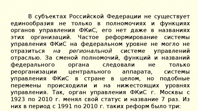 В субъектах Российской Федерации не существует единообразия не только в полномочиях и функциях органов управления ФКиС, его нет даже в названиях этих организаций. Частое реформирование системы управления ФКиС на федеральном уровне не могло не отразиться на региональной системе управлений отраслью. За сменой полномочий, функций и названий федерального органа следовали не только реорганизации центрального аппарата, системы управления ФКиС в стране в целом, но подобные перемены происходили и на нижестоящих уровнях управления. Так, орган управления ФКиС г. Москвы с 1923 по 2010 г. менял свой статус и название 7 раз. Из них в период с 1991 по 2010 г. таких реформ было три: 