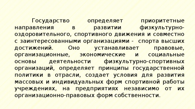 Государство определяет приоритетные направления в развитии физкультурно-оздоровительного, спортивного движения и совместно с заинтересованными организациями - спорта высших достижений. Оно устанавливает правовые, организационные, экономические и социальные основы деятельности физкультурно-спортивных организаций, определяет принципы государственной политики в отрасли, создает условия для развития массовых и индивидуальных форм спортивной работы учреждениях, на предприятиях независимо от их организационно-правовых форм собственности. 