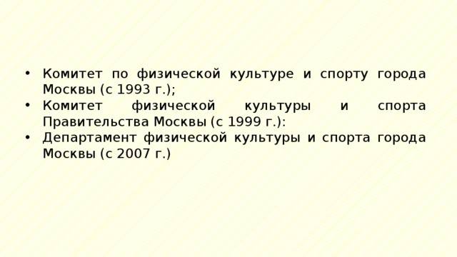 Комитет по физической культуре и спорту города Москвы (с 1993 г.); Комитет физической культуры и спорта Правительства Москвы (с 1999 г.): Департамент физической культуры и спорта города Москвы (с 2007 г.) 