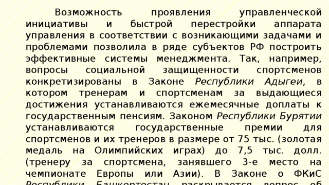 Возможность проявления управленческой инициативы и быстрой перестройки аппарата управления в соответствии с возникающими задачами и проблемами позволила в ряде субъектов РФ построить эффективные системы менеджмента. Так, например, вопросы социальной защищенности спортсменов конкретизированы в Законе Республики Адыгеи, в котором тренерам и спортсменам за выдающиеся достижения устанавливаются ежемесячные доплаты к государственным пенсиям. Законом Республики Бурятии устанавливаются государственные премии для спортсменов и их тренеров в размере от 75 тыс. (золотая медаль на Олимпийских играх) до 7,5 тыс. долл. (тренеру за спортсмена, занявшего 3-е место на чемпионате Европы или Азии). В Законе о ФКиС Республики Башкортостан раскрывается вопрос об организационной структуре физкультурного движения в регионе. 