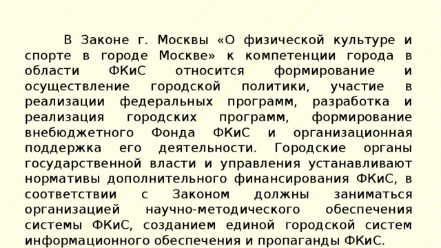 В Законе г. Москвы «О физической культуре и спорте в городе Москве» к компетенции города в области ФКиС относится формирование и осуществление городской политики, участие в реализации федеральных программ, разработка и реализация городских программ, формирование внебюджетного Фонда ФКиС и организационная поддержка его деятельности. Городские органы государственной власти и управления устанавливают нормативы дополнительного финансирования ФКиС, в соответствии с Законом должны заниматься организацией научно-методического обеспечения системы ФКиС, созданием единой городской систем информационного обеспечения и пропаганды ФКиС. 