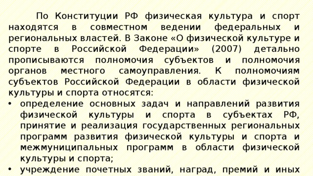 По Конституции РФ физическая культура и спорт находятся в совместном ведении федеральных и региональных властей. В Законе «О физической культуре и спорте в Российской Федерации» (2007) детально прописываются полномочия субъектов и полномочия органов местного самоуправления. К полномочиям субъектов Российской Федерации в области физической культуры и спорта относятся: определение основных задач и направлений развития физической культуры и спорта в субъектах РФ, принятие и реализация государственных региональных программ развития физической культуры и спорта и межмуниципальных программ в области физической культуры и спорта; учреждение почетных званий, наград, премий и иных форм поощрения в области физической культуры и спорта субъектов РФ; 