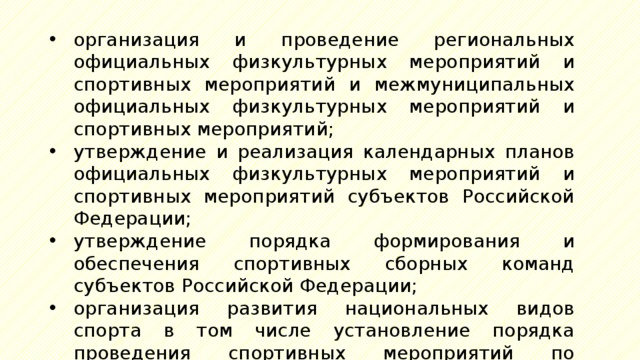 организация и проведение региональных официальных физкультурных мероприятий и спортивных мероприятий и межмуниципальных официальных физкультурных мероприятий и спортивных мероприятий; утверждение и реализация календарных планов официальных физкультурных мероприятий и спортивных мероприятий субъектов Российской Федерации; утверждение порядка формирования и обеспечения спортивных сборных команд субъектов Российской Федерации; организация развития национальных видов спорта в том числе установление порядка проведения спортивных мероприятий по национальным видам спорта; 