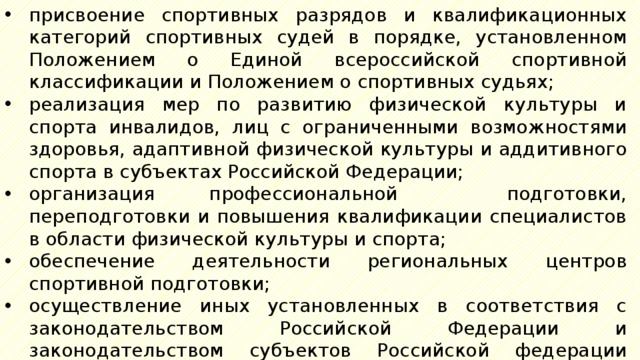 присвоение спортивных разрядов и квалификационных категорий спортивных судей в порядке, установленном Положением о Единой всероссийской спортивной классификации и Положением о спортивных судьях; реализация мер по развитию физической культуры и спорта инвалидов, лиц с ограниченными возможностями здоровья, адаптивной физической культуры и аддитивного спорта в субъектах Российской Федерации; организация профессиональной подготовки, переподготовки и повышения квалификации специалистов в области физической культуры и спорта; обеспечение деятельности региональных центров спортивной подготовки; осуществление иных установленных в соответствия с законодательством Российской Федерации и законодательством субъектов Российской федерации полномочий. 