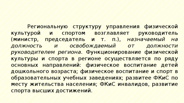 Региональную структуру управления физической культурой и спортом возглавляет руководитель (министр, председатель и т. п.), назначаемый на должность и освобождаемый от должности руководителем региона. Функционирование физической культуры и спорта в регионе осуществляется по ряду основных направлений: физическое воспитание детей дошкольного возраста; физическое воспитание и спорт в образовательных учебных заведениях; развитее ФКиС по месту жительства населения; ФКиС инвалидов, развитие спорта высших достижений. 