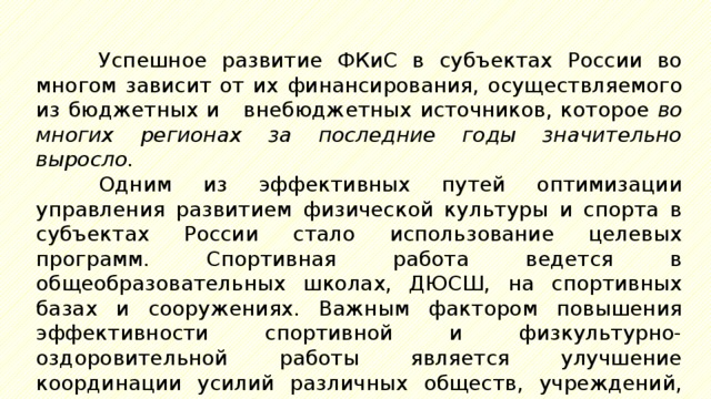 Успешное развитие ФКиС в субъектах России во многом зависит от их  финансирования, осуществляемого из бюджетных и внебюджетных источников, которое во многих регионах за последние годы значительно выросло. Одним из эффективных путей оптимизации управления развитием физической культуры и спорта в субъектах России стало использование целевых программ. Спортивная работа ведется в общеобразовательных школах, ДЮСШ, на спортивных базах и сооружениях. Важным фактором повышения эффективности спортивной и физкультурно-оздоровительной работы является улучшение координации усилий различных обществ, учреждений, ведомств и т.п., работающих в отрасли. 