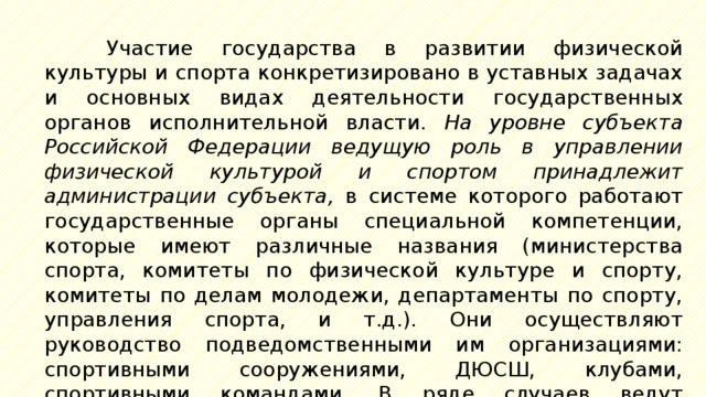 Участие государства в развитии физической культуры и спорта конкретизировано в уставных задачах и основных видах деятельности государственных органов исполнительной власти. На уровне субъекта Российской Федерации ведущую роль в управлении физической культурой и спортом принадлежит администрации субъекта, в системе которого работают государственные органы специальной компетенции, которые имеют различные названия (министерства спорта, комитеты по физической культуре и спорту, комитеты по делам молодежи, департаменты по спорту, управления спорта, и т.д.). Они осуществляют руководство подведомственными им организациями: спортивными сооружениями, ДЮСШ, клубами, спортивными командами. В ряде случаев ведут хозяйственную, рекламную и маркетинговую деятельность. 