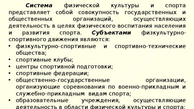 Система  физической культуры и спорта представляет собой совокупность государственных и общественных организаций, осуществляющих деятельность в целях физического воспитания населения и развития спорта. Субъектами физкультурно-спортивного движения являются: физкультурно-спортивные и спортивно-технические общества; спортивные клубы; центры спортивной подготовки; спортивные федерации; общественно-государственные организации, организующие соревнования по военно-прикладным и служебно-прикладным видам спорта; образовательные учреждения, осуществляющие деятельность в области физической культуры и спорта; оборонные спортивно-технические организации; 