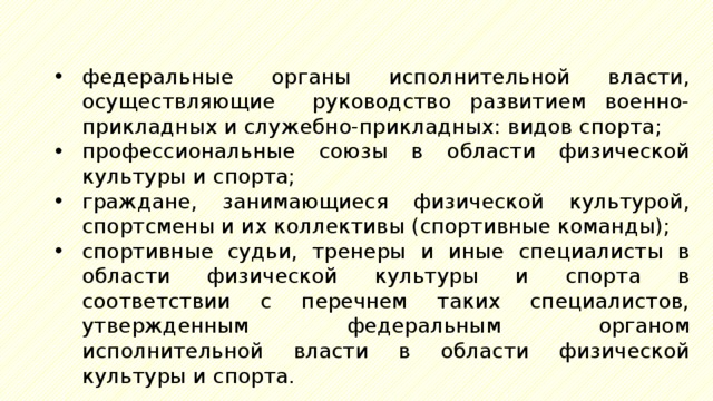 федеральные органы исполнительной власти, осуществляющие руководство развитием военно-прикладных и служебно-прикладных: видов спорта; профессиональные союзы в области физической культуры и спорта; граждане, занимающиеся физической культурой, спортсмены и их коллективы (спортивные команды); спортивные судьи, тренеры и иные специалисты в области физической культуры и спорта в соответствии с перечнем таких специалистов, утвержденным федеральным органом исполнительной власти в области физической культуры и спорта. 