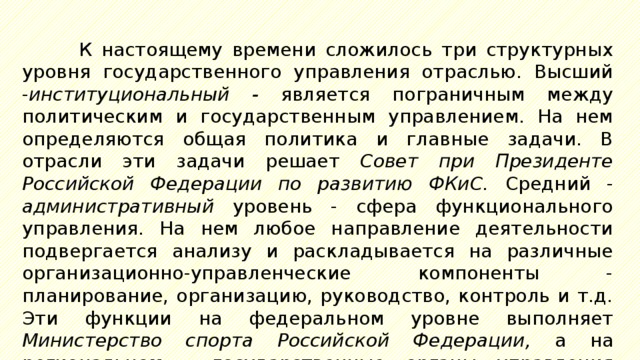 К настоящему времени сложилось три структурных уровня государственного управления отраслью. Высший - институциональный - является пограничным между политическим и государственным управлением. На нем определяются общая политика и главные задачи. В отрасли эти задачи решает Совет при Президенте Российской Федерации по развитию ФКиС. Средний - административный уровень - сфера функционального управления. На нем любое направление деятельности подвергается анализу и раскладывается на различные организационно-управленческие компоненты - планирование, организацию, руководство, контроль и т.д. Эти функции на федеральном уровне выполняет Министерство спорта Российской Федерации, а на региональном – государственные органы управления физической культурой и спортом. 