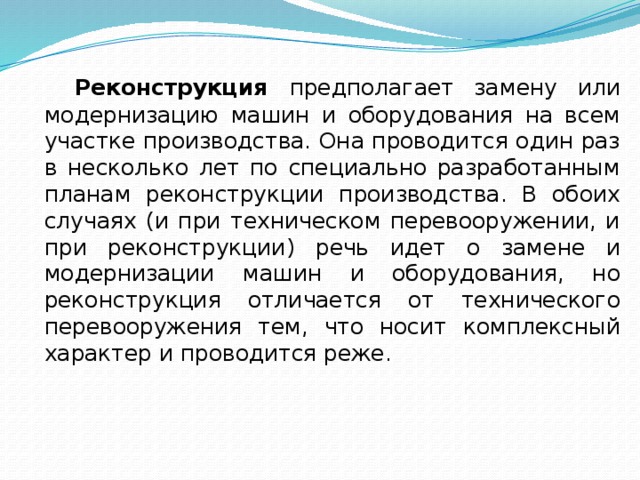  Реконструкция предпо­лагает замену или модернизацию машин и оборудования на всем участке производства. Она проводится один раз в несколько лет по специально разработанным планам реконструкции производства. В обоих случаях (и при техническом перевооружении, и при ре­конструкции) речь идет о замене и модернизации машин и оборудо­вания, но реконструкция отличается от технического перевооружения тем, что носит комплексный характер и проводится реже. 