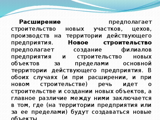  Расширение предполагает строительство новых участков, цехов, производств на территории действующего предприятия. Новое строи­тельство предполагает создание филиалов предприятия и строитель­ство новых объектов за пределами основной территории дейст­вующего предприятия. В обоих случаях (и при расширении, и при новом строительстве) речь идет о строительстве и создании новых объектов, а главное различие между ними заключается в том, где (на территории предприятия или за ее пределами) будут создаваться но­вые объекты. 
