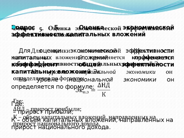 Вопрос 5. Оценка экономической эффективности капитальных вложений    Для оценки экономической эффективности капитальных вложе­ний применяется коэффициент общей эффективности капитальных вложений Эк.  На уровне национальной экономики он определяется по формуле: Где: – прирост прибыли; К – объем капитальных вложений, направленных на прирост национального дохода. 