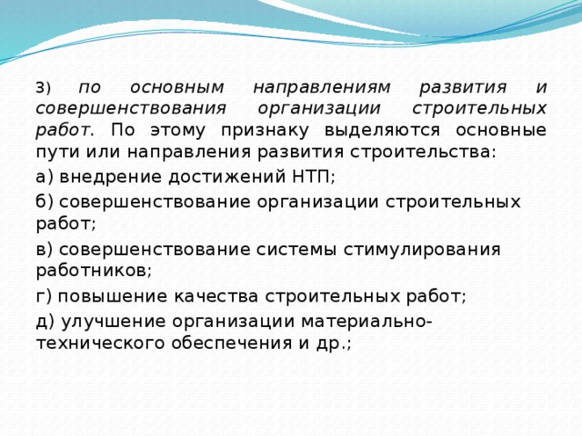 3) по основным направлениям развития и совершенствования органи­зации строительных работ. По этому признаку выделяются основ­ные пути или направления развития строительства: а) внедрение достижений НТП; б) совершенствование организации строительных работ; в) совершенствование системы стимулирования работников; г) повышение качества строительных работ; д) улучшение организации материально-технического обеспече­ния и др.; 