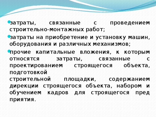 затраты, связанные с проведением строительно-монтажных работ; затраты на приобретение и установку машин, оборудования и различных механизмов; прочие капитальные вложения, к которым относятся затраты, связанные с проектированием строящегося объекта, подготовкой  строительной площадки, содержанием дирекции строящегося объекта, набором и обучением кадров для строящегося пред­приятия. 