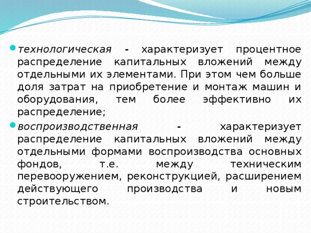 технологическая - характеризует процентное распределение ка­питальных вложений между отдельными их элементами. При этом чем больше доля затрат на приобретение и монтаж машин и оборудования, тем более эффективно их распределение; воспроизводственная - характеризует распределение капитальных вложений между отдельными формами воспроизводства основных фондов, т.е. между техническим перевооружением, реконструкцией, расширением действующего производства и новым  строительством. 