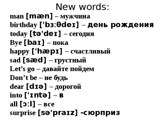 New words: man [mæn] – мужчина birthday ['bɜːθdeɪ] – день рождения today [tə'deɪ]  – сегодня Bye [baɪ] – пока happy ['hæpɪ] – счастливый sad [sæd] – грустный Let’s go – давайте пойдем Don’t be – не будь dear [dɪə] – дорогой into ['ɪntə] – в all [ɔːl] – все surprise [sə'praɪz] -сюрприз    
