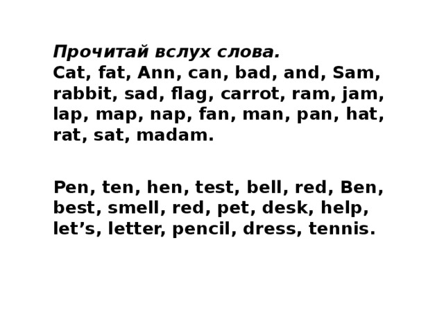 Прочитай вслух слова. Cat, fat, Ann, can, bad, and, Sam, rabbit, sad, flag, carrot, ram, jam, lap, map, nap, fan, man, pan, hat, rat, sat, madam.   Pen, ten, hen, test, bell, red, Ben, best, smell, red, pet, desk, help, let’s, letter, pencil, dress, tennis. 
