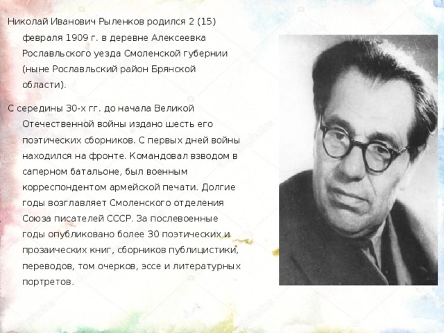 Николай Иванович Рыленков родился 2 (15) февраля 1909 г. в деревне Алексеевка Рославльского уезда Смоленской губернии (ныне Рославльский район Брянской области). С середины 30-х гг. до начала Великой Отечественной войны издано шесть его поэтических сборников. C первых дней войны находился на фронте. Командовал взводом в саперном батальоне, был военным корреспондентом армейской печати. Долгие годы возглавляет Смоленского отделения Союза писателей СССР. За послевоенные годы опубликовано более 30 поэтических и прозаических книг, сборников публицистики, переводов, том очерков, эссе и литературных портретов.  