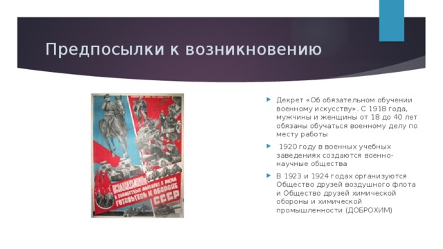 Предпосылки к возникновению Декрет «Об обязательном обучении военному искусству». С 1918 года, мужчины и женщины от 18 до 40 лет обязаны обучаться военному делу по месту работы   1920 году в военных учебных заведениях создаются военно-научные общества В 1923 и 1924 годах организуются Общество друзей воздушного флота и Общество друзей химической обороны и химической промышленности (ДОБРОХИМ) 