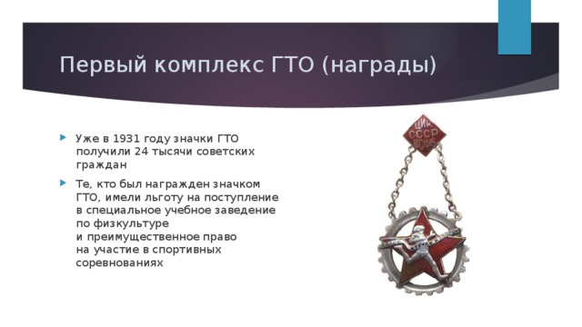 Первый комплекс ГТО (награды) Уже в 1931 году значки ГТО получили 24 тысячи советских граждан Те, кто был награжден значком ГТО, имели льготу на поступление в специальное учебное заведение по физкультуре и преимущественное право на участие в спортивных соревнованиях 