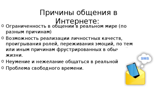 Причины общения в Интернете: Ограниченность в общении в реальном мире (по разным причинам) Возможность реализации личностных качеств, проигрывания ролей, переживания эмоций, по тем или иным причинам фрустрированных в обычной жизни. Неумение и нежелание общаться в реальной жизни. Проблема свободного времени. 