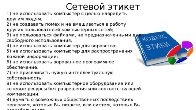 Сетевой этикет 1) не использовать компьютер с целью навредить другим людям; 2) не создавать помех и не вмешиваться в работу других пользователей компьютерных сетей; 3) не пользоваться файлами, не предназначенными для свободного использования; 4) не использовать компьютер для воровства; 5) не использовать компьютер для распространения ложной информации; 6) не использовать ворованное программное обеспечение; 7) не присваивать чужую интеллектуальную собственность; 8) не использовать компьютерное оборудование или сетевые ресурсы без разрешения или соответствующей компенсации; 9) думать о возможных общественных последствиях программ, которые Вы пишете, или систем, которые Вы разрабатываете; 10) использовать компьютер с самоограничениями, которые показывают Вашу предупредительность и уважение к другим людям . 