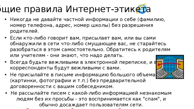 Общие правила Интернет-этикета Никогда не давайте частной информации о себе (фамилию, номер телефона, адрес, номер школы) без разрешения родителей. Если кто-либо говорит вам, присылает вам, или вы сами обнаружили в сети что-либо смущающее вас, не старайтесь разобраться в этом самостоятельно. Обратитесь к родителям или учителям - они знают, что надо делать. Всегда будьте вежливыми в электронной переписке, и ваши корреспонденты будут вежливыми с вами. Не присылайте в письме информацию большого объема (картинки, фотографии и т.п.) без предварительной договоренности с вашим собеседником. Не рассылайте писем с какой-либо информацией незнакомым людям без их просьбы - это воспринимается как 
