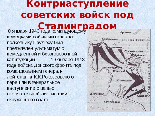 Контрнаступление советских войск под Сталинградом  8 января 1943 года командующему немецкими войсками генерал-полковнику Паулюсу был предъявлен ультиматум о немедленной и безоговорочной капитуляции. 10 января 1943 года войска Донского фронта под командованием генерал-лейтенанта К.К.Рокоссовского перешли в генеральное наступление с целью окончательной ликвидации окруженного врага.