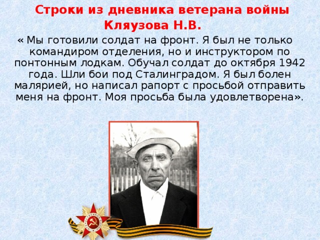 Строки из дневника ветерана войны Кляузова Н.В. « Мы готовили солдат на фронт. Я был не только командиром отделения, но и инструктором по понтонным лодкам. Обучал солдат до октября 1942 года. Шли бои под Сталинградом. Я был болен малярией, но написал рапорт с просьбой отправить меня на фронт. Моя просьба была удовлетворена».