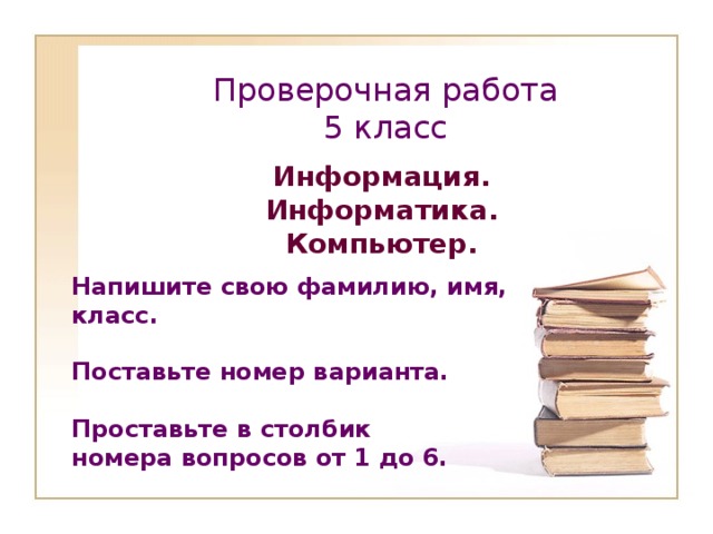 Проверочная работа  5 класс Информация. Информатика. Компьютер. Напишите свою фамилию, имя, класс.  Поставьте номер варианта.  Проставьте в столбик номера вопросов от 1 до 6.      