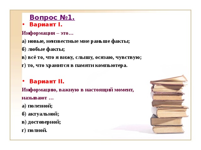 Вопрос №1. Вариант I . Информация – это… а) новые, неизвестные мне раньше факты; б) любые факты; в) всё то, что я вижу, слышу, осязаю, чувствую; г) то, что хранится в памяти компьютера.  Вариант II . Информацию, важную в настоящий момент, называют … а) полезной; б) актуальной; в) достоверной; г) полной.   