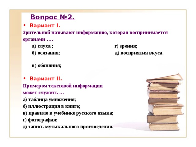 Вопрос №2. Вариант I. Зрительной называют информацию, которая воспринимается органами …. а) слуха ; г) зрения; б) осязания; д) восприятия вкуса. в) обоняния;   а) слуха ; г) зрения; б) осязания; д) восприятия вкуса. в) обоняния;   Вариант II . Примером текстовой информации может служить … а) таблица умножения; б) иллюстрация в книге; в) правило в учебнике русского языка; г) фотография; д) запись музыкального произведения.  