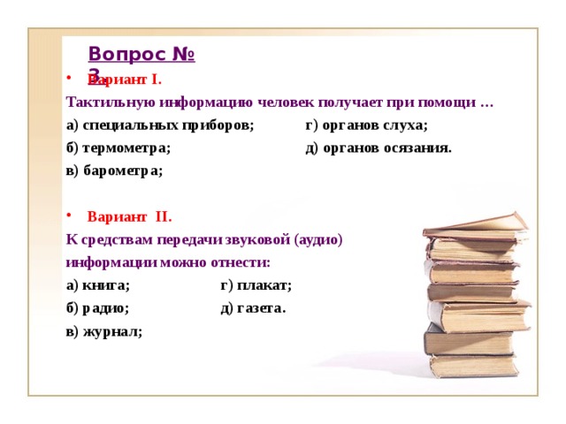 Вопрос № 3. Вариант I . Тактильную информацию человек получает при помощи … а) специальных приборов; г) органов слуха; б) термометра; д) органов осязания. в) барометра;  Вариант II .  К средствам передачи звуковой (аудио) информации можно отнести: а) книга; г) плакат; б) радио; д) газета. в) журнал;    