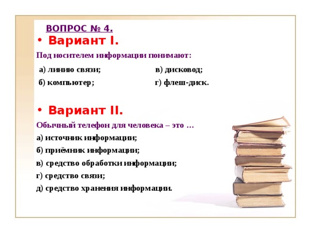 ВОПРОС № 4. Вариант I . Под носителем информации понимают:  а) линию связи; в) дисковод;  б) компьютер; г) флеш-диск.  Вариант II . Обычный телефон для человека – это … а) источник информации; б) приёмник информации; в) средство обработки информации; г) средство связи; д) средство хранения информации.  