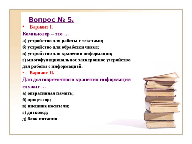 Вопрос № 5. Вариант I. Компьютер – это … а) устройство для работы с текстами; б) устройство для обработки чисел; в) устройство для хранения информации; г) многофункциональное электронное устройство для работы с информацией. Вариант II . Для долговременного хранения информации служит … а) оперативная память; б) процессор; в) внешние носители; г) дисковод; д) блок питания. 